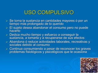 USO COMPULSIVO
 Se toma la sustancia en cantidades mayores ó por un
tiempo más prolongado de lo querido
 El sujeto desea abandonar el consumo pero no puede
hacerlo
 Dedica mucho tiempo y esfuerzo a conseguir la
sustancia, a tomarla y a recuperarse de sus efectos
 Abandona ó reduce actividades laborales, recreativas y
sociales debido al consumo
 Continua consumiendo a pesar de reconocer los graves
problemas fisiológicos y psicológicos que le ocasiona
 