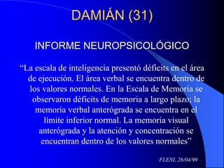DAMIÁN (31)
INFORME NEUROPSICOLÓGICO
“La escala de inteligencia presentó déficits en el área
de ejecución. El área verbal se encuentra dentro de
los valores normales. En la Escala de Memoria se
observaron déficits de memoria a largo plazo; la
memoria verbal anterógrada se encuentra en el
límite inferior normal. La memoria visual
anterógrada y la atención y concentración se
encuentran dentro de los valores normales”
FLENI, 26/04/99
 