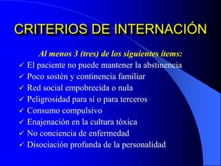 CRITERIOS DE INTERNACIÓN
Al menos 3 (tres) de los siguientes ítems:
 El paciente no puede mantener la abstinencia
 Poco sostén y continencia familiar
 Red social empobrecida o nula
 Peligrosidad para sí o para terceros
 Consumo compulsivo
 Enajenación en la cultura tóxica
 No conciencia de enfermedad
 Disociación profunda de la personalidad
 