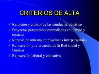 CRITERIOS DE ALTA
 Remisión y control de las conductas adictivas
 Proyectos personales desarrollados en tiempo y
espacio
 Reposicionamiento en relaciones interpersonales
 Reinserción y re-creación de la Red social y
familiar
 Reinserción laboral y educativa
 