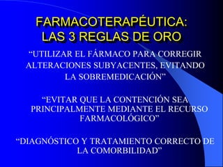 FARMACOTERAPÉUTICA:
LAS 3 REGLAS DE ORO
“UTILIZAR EL FÁRMACO PARA CORREGIR
ALTERACIONES SUBYACENTES, EVITANDO
LA SOBREMEDICACIÓN”
“EVITAR QUE LA CONTENCIÓN SEA
PRINCIPALMENTE MEDIANTE EL RECURSO
FARMACOLÓGICO”
“DIAGNÓSTICO Y TRATAMIENTO CORRECTO DE
LA COMORBILIDAD”
 
