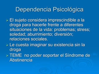 Dependencia Psicológica
 El sujeto considera imprescindible a la
droga para hacerle frente a diferentes
situaciones de la vida: problemas; stress;
soledad; aburrimiento; diversión;
relaciones sociales.
 Le cuesta imaginar su existencia sin la
droga
 TEME no poder soportar el Síndrome de
Abstinencia
 
