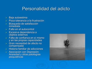 Personalidad del adicto
 Baja autoestima
 Poca tolerancia a la frustración
 Búsqueda de satisfacción
inmediata
 Falla en el autocontrol
 Excesiva dependencia a
objetos externos
 Falta de confianza en sí mismo
y en las propias capacidades
 Gran necesidad de afecto no
compensada
 Historia familiar de adicciones
 Asociación con Depresión;
Ansiedad y otras patologías
psiquiatricas
 