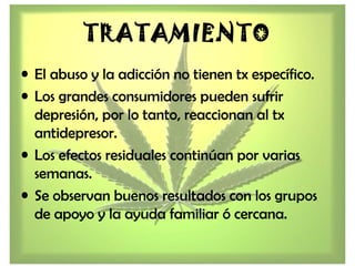 TRATAMIENTO
• El abuso y la adicción no tienen tx específico.
• Los grandes consumidores pueden sufrir
depresión, por lo tanto, reaccionan al tx
antidepresor.
• Los efectos residuales continúan por varias
semanas.
• Se observan buenos resultados con los grupos
de apoyo y la ayuda familiar ó cercana.
 