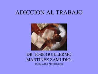 ADICCION AL TRABAJO DR. JOSE GUILLERMO MARTINEZ ZAMUDIO. PSIQUIATRA ADICTOLOGO 