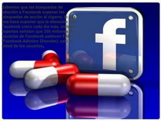 Sabemos que las búsquedas de
adicción a Facebook superan las
búsquedas de acción al cigarro, lo que
nos hace suponer que la obsesión con
Facebook crece cada día más, incluso
expertos señalan que 350 millones de
usuarios de Facebook padecen FAD
(Facebook Adiction Disorder), casi la
mitad de los usuarios.
 