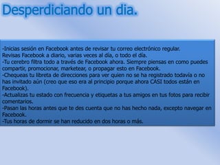 -Inicias sesión en Facebook antes de revisar tu correo electrónico regular.
Revisas Facebook a diario, varias veces al día, o todo el día.
-Tu cerebro filtra todo a través de Facebook ahora. Siempre piensas en como puedes
compartir, promocionar, marketear, o propagar esto en Facebook.
-Chequeas tu libreta de direcciones para ver quien no se ha registrado todavía o no
has invitado aún (creo que eso era al principio porque ahora CASI todos están en
Facebook).
-Actualizas tu estado con frecuencia y etiquetas a tus amigos en tus fotos para recibir
comentarios.
-Pasan las horas antes que te des cuenta que no has hecho nada, excepto navegar en
Facebook.
-Tus horas de dormir se han reducido en dos horas o más.
 