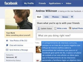 El compartimiento de intereses comunes,
aunque no se trata de un punto negativo que
influya de manera dañina sobre la
personalidad del individuo que pasa en el
Facebook gran parte de día, si pasa a un plano
de cuidado al ser esta afición un óbice para
que el fortalecimiento de las relaciones
personales y familiares logre un objetivo claro.
 