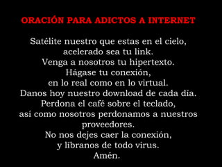 ORACIÓN PARA ADICTOS A INTERNET Satélite nuestro que estas en el cielo, acelerado sea tu link. Venga a nosotros tu hipertexto. Hágase tu conexión, en lo real como en lo virtual. Danos hoy nuestro download de cada día. Perdona el café sobre el teclado, así como nosotros perdonamos a nuestros proveedores. No nos dejes caer la conexión, y líbranos de todo virus. Amén.  