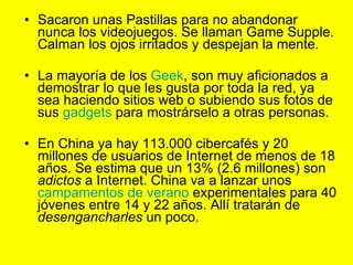 Sacaron unas Pastillas para no abandonar nunca los videojuegos. Se llaman Game Supple. Calman los ojos irritados y despejan la mente.   La mayoría de los  Geek , son muy aficionados a demostrar lo que les gusta por toda la red, ya sea haciendo sitios web o subiendo sus fotos de sus  gadgets  para mostrárselo a otras personas. En China ya hay 113.000 cibercafés y 20 millones de usuarios de Internet de menos de 18 años. Se estima que un 13% (2.6 millones) son  adictos  a Internet. China va a lanzar unos  campamentos de verano  experimentales para 40 jóvenes entre 14 y 22 años. Allí tratarán de  desengancharles  un poco. 