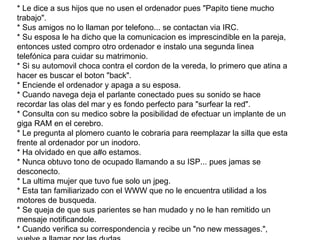 * Le dice a sus hijos que no usen el ordenador pues "Papito tiene mucho trabajo". * Sus amigos no lo llaman por telefono... se contactan via IRC. * Su esposa le ha dicho que la comunicacion es imprescindible en la pareja, entonces usted compro otro ordenador e instalo una segunda linea telefónica para cuidar su matrimonio. * Si su automovil choca contra el cordon de la vereda, lo primero que atina a hacer es buscar el boton "back". * Enciende el ordenador y apaga a su esposa. * Cuando navega deja el parlante conectado pues su sonido se hace recordar las olas del mar y es fondo perfecto para "surfear la red". * Consulta con su medico sobre la posibilidad de efectuar un implante de un giga RAM en el cerebro. * Le pregunta al plomero cuanto le cobraria para reemplazar la silla que esta frente al ordenador por un inodoro. * Ha olvidado en que a#o estamos. * Nunca obtuvo tono de ocupado llamando a su ISP... pues jamas se desconecto. * La ultima mujer que tuvo fue solo un jpeg. * Esta tan familiarizado con el WWW que no le encuentra utilidad a los motores de busqueda. * Se queja de que sus parientes se han mudado y no le han remitido un mensaje notificandole. * Cuando verifica su correspondencia y recibe un "no new messages.", vuelve a llamar por las dudas. * Su esposa ha establecido una nueva regla en la casa: "Se prohibe llevar el Laptop a la cama".  