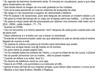 Uno sabe cuando es adicto a Internet si: * Esta enamorado de su pagina web * Su agenda de dominios (bookmark) tarda 15 minutos en visualizarse, pese a que dispone de una buena placa aceleradora de video. * Sus lentes tienen la imagen de una web grabada en los cristales * Uno se la pasa pensando en nuevos sistemas de busqueda de sites * Se niega a ir de vacaciones a lugares sin electricidad o telefono * Por fin acepta ir de vacaciones, pero solo despues de comprar un modem celular y una laptop * Se pasa la mitad del tiempo de un viaje con el laptop sobre las rodillas... y el hijo en el asiento trasero. * Se pasa la mayor parte del dia preocupado por obtener una conexion más veloz con la red: 28.8...ISDN...cable modem...T1...T3. * Sueñas en HTML. * Uno se encuentra a si mismo tipeando "com" despues de cada punto cuando esta utilizando un procesador de texto.com * Hace referencia a ir al baño con voy a hacer un download'. * Enciende el intercomunicador cada vez que abandona la sala en donde esta el ordenador para poder oir la llegada de nuevos e-mail. * Su esposa le coloca una peluca al monitor para recordarle que existe. * Todos sus amigos tienen una @ inserta en el nombre. * Su perro tiene su propia pagina web. * Ya ha visitado todos los enlaces de Yahho, y va por la mitad de los de Lycos. o [C]ontinua? * No se puede comunicar con su madre... ella no posee modem. * Cuando se refiere a su edad, dice 3.x * Su factura de telefonos viene en una caja. * Hace la en HTML y le suministra a su instructor el URL. * Ignora el sexo de tres de sus mejores amigos, pues tienen alias neutros y nunca se animo a preguntarles. * Bautizo a sus hijos Eudora, Mozilla y Pegasus. * Se rie de la gente que posee modems de 14400 baudios. * Se levanta a las 3 a.m para ir al baño, y antes de volver a la cama. verifica si han llegado nuevos e-mail. * Le dice al conductor del taxi que vive en: htp://av.santafe.3996/piso15/depto118.html 