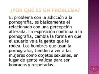El problema con la adicción a la
pornografía, es básicamente el
relacionado con una percepción
alterada. La exposición continua a la
pornografía, cambia la forma en que
el usuario ve a la gente que le
rodea. Los hombres que usan la
pornografía, tienden a ver a las
mujeres como objetos sexuales, en
lugar de gente valiosa para ser
honradas y respetadas.
                                        11
 