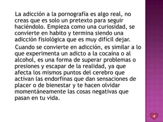 La adicción a la pornografía es algo real, no
creas que es solo un pretexto para seguir
haciéndolo. Empieza como una curiosidad, se
convierte en habito y termina siendo una
adicción fisiológica que es muy difícil dejar.
Cuando se convierte en adicción, es similar a lo
que experimenta un adicto a la cocaína o al
alcohol, es una forma de superar problemas o
presiones y escapar de la realidad, ya que
afecta los mismos puntos del cerebro que
activan las endorfinas que dan sensaciones de
placer o de bienestar y te hacen olvidar
momentáneamente las cosas negativas que
pasan en tu vida.


                                                   4
 