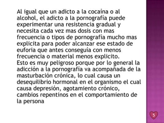 Al igual que un adicto a la cocaína o al
alcohol, el adicto a la pornografía puede
experimentar una resistencia gradual y
necesita cada vez mas dosis con mas
frecuencia o tipos de pornografía mucho mas
explicita para poder alcanzar ese estado de
euforia que antes conseguía con menos
frecuencia o material menos explicito.
Esto es muy peligroso porque por lo general la
adicción a la pornografía va acompañada de la
masturbación crónica, lo cual causa un
desequilibrio hormonal en el organismo el cual
causa depresión, agotamiento crónico,
cambios repentinos en el comportamiento de
la persona

                                                 5
 