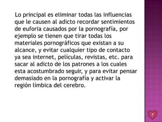 Lo principal es eliminar todas las influencias
que le causen al adicto recordar sentimientos
de euforia causados por la pornografía, por
ejemplo se tienen que tirar todas los
materiales pornográficos que existan a su
alcance, y evitar cualquier tipo de contacto
ya sea internet, películas, revistas, etc. para
sacar al adicto de los patrones a los cuales
esta acostumbrado seguir, y para evitar pensar
demasiado en la pornografía y activar la
región límbica del cerebro.



                                                  7
 