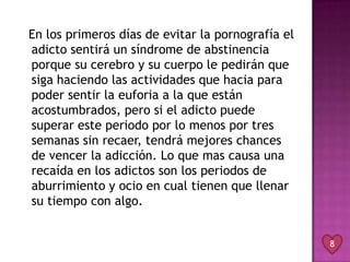 En los primeros días de evitar la pornografía el
adicto sentirá un síndrome de abstinencia
porque su cerebro y su cuerpo le pedirán que
siga haciendo las actividades que hacia para
poder sentir la euforia a la que están
acostumbrados, pero si el adicto puede
superar este periodo por lo menos por tres
semanas sin recaer, tendrá mejores chances
de vencer la adicción. Lo que mas causa una
recaída en los adictos son los periodos de
aburrimiento y ocio en cual tienen que llenar
su tiempo con algo.


                                                   8
 