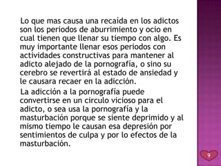 Lo que mas causa una recaída en los adictos
son los periodos de aburrimiento y ocio en
cual tienen que llenar su tiempo con algo. Es
muy importante llenar esos periodos con
actividades constructivas para mantener al
adicto alejado de la pornografía, o sino su
cerebro se revertirá al estado de ansiedad y
le causara recaer en la adicción.
La adicción a la pornografía puede
convertirse en un circulo vicioso para el
adicto, o sea usa la pornografía y la
masturbación porque se siente deprimido y al
mismo tiempo le causan esa depresión por
sentimientos de culpa y por lo efectos de la
masturbación.
                                                9
 