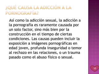 Así como la adicción sexual, la adicción a
la pornografía es raramente causada por
un solo factor, sino más bien por la
construcción en el tiempo de ciertas
condiciones. Las causas pueden incluir la
exposición a imágenes pornográficas en
edad joven, profunda inseguridad o temor
al rechazo en las relaciones, o un trauma
pasado como el abuso físico o sexual.

                                             10
 