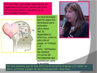 Patricia Faur, psicóloga especialista en
dependencia afectiva, autora del libro
Amores que matan y docente de la
Universidad Favaloro.
                              La neurobiología
                              aportó aspectos
                              novedosos para
                              entender
                              adicciones.
                              Así, la
                              dependencia
                              afectiva, como la
                              adicción al
                              juego, al trabajo
                              o al
                              sexo, "estimulan
                              los mismos
                              circuitos de
                              recompensa que
                              sustancias como
                              la nicotina.
  Por eso sabemos que es muy difícil la lucha entre el deseo y la razón; es
  decir, continuar a pesar de las consecuencias”, dice Faur.
 