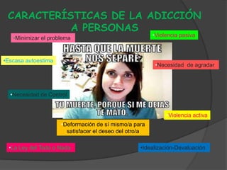 CARACTERÍSTICAS DE LA ADICCIÓN
           A PERSONAS
                                                        •Violencia pasiva
   •Minimizar el problema


•Escasa autoestima
                                                         •Necesidad de agradar




  •Necesidad de Control


                                                             •Violencia activa
                     •Deformación de sí mismo/a para
                       satisfacer el deseo del otro/a

  •La Ley del Todo o Nada                          •Idealización-Devaluación.
 