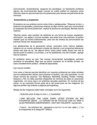 comunicación. Autoerotizarse, aseguran los psicólogos, no representa problema
alguno, los inconvenientes llegan cuando se vuelve público en espacios como
Internet y éste es aprovechado por los pederastas para abusar sexualmente de los
menores.

Autoerotismo y aceptación

El erotismo es una práctica común entre niños y adolescentes. “Observar al otro, y
observar los genitales y posiciones eróticas es algo normal, pero eso comúnmente
lo realizaban de forma presencial”, explicó la doctora en psicología, Benilde García
Cabrero.

“Muchas veces, esta cuestión de exhibirse es una forma de buscar aceptación,
admiración. Las reglas y normas sociales, que antes eran más estrictas, lo podían
impedir (que se hiciera públicamente), pero con los medios de comunicación las
barreras físicas han desaparecido”.

Los adolescentes de la generación actual, conocidos como nativos digitales,
nacieron en un mundo conectado a través de Internet y con programas televisivos
donde casi todo se ve, “de alguna forma, todos estos reality shows han roto la
barrera entre lo público y lo privado, y se ha establecido una red invisible”, agregó
García Cabrera.

El problema ahora es que “las nuevas herramientas tecnológicas permiten
socializar la sexualidad. Algo que se podría mantener en el ámbito privado, se
hace completamente público”, señaló la especialista.

Los nuevos canales

Una visita a Internet permite identificar sin mayores problemas las redes sociales
que los adolescentes utilizan para practicar el sexting. Las más populares –o con
mayor número de usuarios– son MySpace, Metroflog, Sexiflog, Flodeo, Fotolog,
Sexyono y Hi5. En ellas abundan fotografías de menores de edad en posiciones
sugerentes, con poca ropa o en prácticas sexuales explícitas. En muchos de los
casos, no es necesario formar parte de la red social para ver las imágenes. En
algunos perfiles hay enlaces a páginas pornográficas.

Debajo de las imágenes suele haber mensajes como los siguientes:

      –“linda foto amor te dejo mi msn (...)” (masterfull)

      –“UNA BELLEZA TAN LINDA COMO USTED ESTARA EN MIS
      FAVORITOS OBVIO , LA ESPERO EN MI FOTOLOG CON SU MSN O
      ALGO PERVERZO ASKAPAKSKPA :) SOY MUY KALIENTE” (sexobruto)

      –“mamii... me enkntazz bb... agregame a tus fv‟z ii a mi msn valee (...)” no
      te arrepentiraz te lo asegurO!!“ (kliient)


                                                                                   10
 