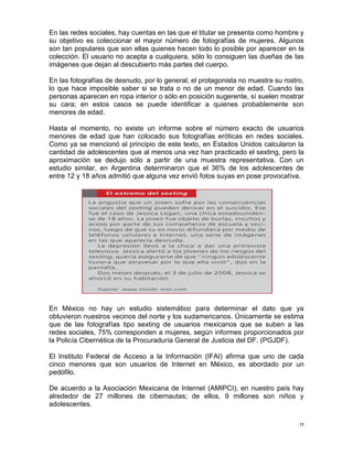 En las redes sociales, hay cuentas en las que el titular se presenta como hombre y
su objetivo es coleccionar el mayor número de fotografías de mujeres. Algunos
son tan populares que son ellas quienes hacen todo lo posible por aparecer en la
colección. El usuario no acepta a cualquiera, sólo lo consiguen las dueñas de las
imágenes que dejan al descubierto más partes del cuerpo.

En las fotografías de desnudo, por lo general, el protagonista no muestra su rostro,
lo que hace imposible saber si se trata o no de un menor de edad. Cuando las
personas aparecen en ropa interior o sólo en posición sugerente, sí suelen mostrar
su cara; en estos casos se puede identificar a quienes probablemente son
menores de edad.

Hasta el momento, no existe un informe sobre el número exacto de usuarios
menores de edad que han colocado sus fotografías eróticas en redes sociales.
Como ya se mencionó al principio de este texto, en Estados Unidos calcularon la
cantidad de adolescentes que al menos una vez han practicado el sexting, pero la
aproximación se dedujo sólo a partir de una muestra representativa. Con un
estudio similar, en Argentina determinaron que el 36% de los adolescentes de
entre 12 y 18 años admitió que alguna vez envió fotos suyas en pose provocativa.




En México no hay un estudio sistemático para determinar el dato que ya
obtuvieron nuestros vecinos del norte y los sudamericanos. Únicamente se estima
que de las fotografías tipo sexting de usuarios mexicanos que se suben a las
redes sociales, 75% corresponden a mujeres, según informes proporcionados por
la Policía Cibernética de la Procuraduría General de Justicia del DF. (PGJDF).

El Instituto Federal de Acceso a la Información (IFAI) afirma que uno de cada
cinco menores que son usuarios de Internet en México, es abordado por un
pedófilo.

De acuerdo a la Asociación Mexicana de Internet (AMIPCI), en nuestro país hay
alrededor de 27 millones de cibernautas; de ellos, 9 millones son niños y
adolescentes.

                                                                                  11
 