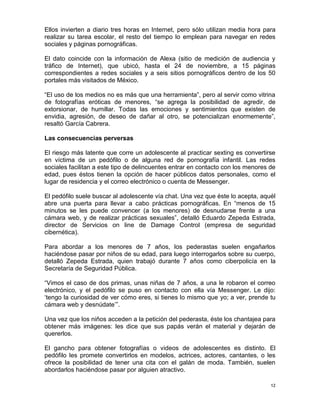 Ellos invierten a diario tres horas en Internet, pero sólo utilizan media hora para
realizar su tarea escolar, el resto del tiempo lo emplean para navegar en redes
sociales y páginas pornográficas.

El dato coincide con la información de Alexa (sitio de medición de audiencia y
tráfico de Internet), que ubicó, hasta el 24 de noviembre, a 15 páginas
correspondientes a redes sociales y a seis sitios pornográficos dentro de los 50
portales más visitados de México.

“El uso de los medios no es más que una herramienta”, pero al servir como vitrina
de fotografías eróticas de menores, “se agrega la posibilidad de agredir, de
extorsionar, de humillar. Todas las emociones y sentimientos que existen de
envidia, agresión, de deseo de dañar al otro, se potencializan enormemente”,
resaltó García Cabrera.

Las consecuencias perversas

El riesgo más latente que corre un adolescente al practicar sexting es convertirse
en víctima de un pedófilo o de alguna red de pornografía infantil. Las redes
sociales facilitan a este tipo de delincuentes entrar en contacto con los menores de
edad, pues éstos tienen la opción de hacer públicos datos personales, como el
lugar de residencia y el correo electrónico o cuenta de Messenger.

El pedófilo suele buscar al adolescente vía chat. Una vez que éste lo acepta, aquél
abre una puerta para llevar a cabo prácticas pornográficas. En “menos de 15
minutos se les puede convencer (a los menores) de desnudarse frente a una
cámara web, y de realizar prácticas sexuales”, detalló Eduardo Zepeda Estrada,
director de Servicios on line de Damage Control (empresa de seguridad
cibernética).

Para abordar a los menores de 7 años, los pederastas suelen engañarlos
haciéndose pasar por niños de su edad, para luego interrogarlos sobre su cuerpo,
detalló Zepeda Estrada, quien trabajó durante 7 años como ciberpolicía en la
Secretaría de Seguridad Pública.

“Vimos el caso de dos primas, unas niñas de 7 años, a una le robaron el correo
electrónico, y el pedófilo se puso en contacto con ella vía Messenger. Le dijo:
„tengo la curiosidad de ver cómo eres, si tienes lo mismo que yo; a ver, prende tu
cámara web y desnúdate‟”.

Una vez que los niños acceden a la petición del pederasta, éste los chantajea para
obtener más imágenes: les dice que sus papás verán el material y dejarán de
quererlos.

El gancho para obtener fotografías o videos de adolescentes es distinto. El
pedófilo les promete convertirlos en modelos, actrices, actores, cantantes, o les
ofrece la posibilidad de tener una cita con el galán de moda. También, suelen
abordarlos haciéndose pasar por alguien atractivo.

                                                                                  12
 