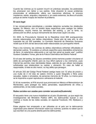 Cuando las víctimas ya no quieren incurrir en prácticas sexuales, los pederastas
los amenazan con dañar a sus padres. Esta situación le causa problemas
emocionales al adolescente: altera sus reacciones afectivas, le provoca
impotencia, estrés, angustia y depresión o, en casos extremos, los lleva al suicidio
porque se siente incapaz de resolver el problema.

El vacío legal

A las consecuencias psicológicas y sociales debemos sumarles los obstáculos
legales. En México, aún no existen leyes específicas para castigar los delitos
cibernéticos, mucho menos los derivados del sexting, y, por lo tanto, su
persecución es difícil, aunque irónicamente las denuncias vayan a la alza.

En 2004, la Procuraduría General de la República inició 668 averiguaciones
previas relacionadas con delitos cibernéticos. Hasta julio de este año, la cifra
superaba las mil 500 querellas. La Comisión Nacional de Derechos Humanos
reveló que el 50% de las denuncias están relacionadas con pornografía infantil.

Pese a los números, las víctimas de delitos cibernéticos enfrentan dificultades al
demandar justicia. “Si existiera un artículo específico para ciberdelitos entraríamos
de lleno, no estaríamos adecuando a ver qué tipo penal se puede usar”, justificó
Gustavo Caballero Torres, jefe de la Policía Cibernética del Distrito Federal.

En el caso del sexting, los abusos cometidos contra menores pueden vincularse al
delito de pornografía infantil, pero es muy difícil capturar a los victimarios, pues
Internet les permite crear identidades falsas, además de que utilizan tecnologías
sofisticadas que obstaculizan su rastreo y ubicación. En caso de hallar al
responsable, si éste es otro menor, no hay delito que perseguir.

El artículo 202 del Código Penal Federal castiga hasta con 12 años de prisión y
una multa de 2 mil días de salario mínimo a quien fotografíe o filme actos
sexuales, reales o simulados, de personas menores de 18 años. La misma pena
se le impondría a quien reproduzca o almacene el material.

El 30 de noviembre, el IFAI anunció que promoverá en México el Memorándum de
Montevideo, para proteger los datos personales, especialmente de niños y
adolescentes, en las redes sociales.

Redes sociales son usadas para cometer secuestros(Guatemala)

El secuestro tiene una nueva modalidad en el país (Guatemala), ya que según las
investigaciones del Ministerio Público (MP), los delincuentes buscan a sus
víctimas a través de las redes sociales, en especial Facebook, Hi5, MySpace y
Tagged.

Estas páginas han empezado a ser utilizadas en el país por la delincuencia
organizada para obtener información sobre sus víctimas, quienes no saben que lo
que escriben es una puerta abierta para los delincuentes.

                                                                                   13
 