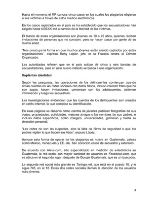 Hasta el momento el MP conoce cinco casos en los cuales los plagiarios eligieron
a sus víctimas a través de estos medios electrónicos.

En los casos registrados en el país se ha establecido que los secuestradores han
exigido hasta US$300 mil a cambio de la libertad de las víctimas.

El blanco de estas organizaciones son jóvenes de 10 a 25 años, quienes reciben
invitaciones de personas que no conocen, pero se hacen pasar por gente de su
misma edad.

“Nos preocupa la forma en que muchos jóvenes están siendo captados por estas
organizaciones”, expresó Rony López, jefe de la Fiscalía contra el Crimen
Organizado.

Las autoridades refieren que en el país actúan de cinco a seis bandas de
secuestradores, pero en este nuevo método se busca a una organización.

Suplantan identidad

Según las pesquisas, las operaciones de los delincuentes comienzan cuando
crean cuentas en las redes sociales con datos falsos, incluso colocan fotos que no
son suyas, hacen invitaciones, conversan con los adolescentes, obtienen
información y luego los secuestran.

Las investigaciones evidencian que las cuentas de los delincuentes son creadas
en cafés internet, lo que complica su identificación.

En esas páginas se observa cómo cientos de jóvenes publican fotografías de sus
viajes, propiedades, actividades, mejores amigos o los nombres de sus padres, e
incluso datos específicos, como colegios, universidades, gimnasio y hasta su
dirección personal.

“Las redes no son las culpables, sino la falta de filtros de seguridad o que los
padres vigilen lo que hacen sus hijos”, expuso López.

Aunque esta forma de operar de los plagiarios es nueva en Guatemala, países
como México, Venezuela y EE. UU. han conocido casos de secuestro y extorsión.

De acuerdo con Alexa.com, sitio especializado en medición de estadísticas en
Guatemala, la red social con mayor cantidad de usuarios es Facebook.com, que
se ubica en el segundo lugar, después de Google Guatemala, que es un buscador.

La segunda red social más grande es Taringa.net, que está en el puesto 10, y le
sigue Hi5, en el 12. Estas dos redes sociales llaman la atención de los usuarios
más jóvenes.




                                                                                14
 