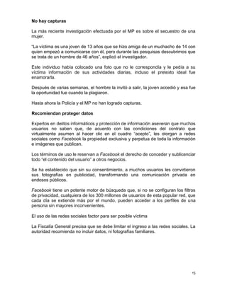 No hay capturas

La más reciente investigación efectuada por el MP es sobre el secuestro de una
mujer.

“La víctima es una joven de 13 años que se hizo amiga de un muchacho de 14 con
quien empezó a comunicarse con él, pero durante las pesquisas descubrimos que
se trata de un hombre de 46 años”, explicó el investigador.

Este individuo había colocado una foto que no le correspondía y le pedía a su
víctima información de sus actividades diarias, incluso el pretexto ideal fue
enamorarla.

Después de varias semanas, el hombre la invitó a salir, la joven accedió y esa fue
la oportunidad fue cuando la plagiaron.

Hasta ahora la Policía y el MP no han logrado capturas.

Recomiendan proteger datos

Expertos en delitos informáticos y protección de información aseveran que muchos
usuarios no saben que, de acuerdo con las condiciones del contrato que
virtualmente asumen al hacer clic en el cuadro “acepto”, les otorgan a redes
sociales como Facebook la propiedad exclusiva y perpetua de toda la información
e imágenes que publican.

Los términos de uso le reservan a Facebook el derecho de conceder y sublicenciar
todo “el contenido del usuario” a otros negocios.

Se ha establecido que sin su consentimiento, a muchos usuarios les convirtieron
sus fotografías en publicidad, transformando una comunicación privada en
endosos públicos.

Facebook tiene un potente motor de búsqueda que, si no se configuran los filtros
de privacidad, cualquiera de los 300 millones de usuarios de esta popular red, que
cada día se extiende más por el mundo, pueden acceder a los perfiles de una
persona sin mayores inconvenientes.

El uso de las redes sociales factor para ser posible víctima

La Fiscalía General precisa que se debe limitar el ingreso a las redes sociales. La
autoridad recomienda no incluir datos, ni fotografías familiares.




                                                                                 15
 