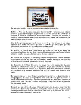 En las redes sociales mostramos quienes somos y lo que tenemos.

Saltillo .- Ante las diversas estrategias de intimidación y chantaje, que utilizan
diversos grupos delictivos para exigir dinero, la Fiscalía General del Estado dio a
conocer la forma en que trabajan estos delincuentes, así como las acciones y
medidas preventivas que deben tomar en caso de recibir este tipo de llamadas de
extorsión y de cómo evitarlas.

Una de las principales recomendaciones es medir o evitar el uso de las redes
sociales, pues se ha comprobado que este es un factor que influye para que una
persona se convierta en una víctima potencial de secuestro.

Lo anterior, ya que al subir imágenes de su familia, su casa y sus viajes da
muestra del estilo de vida que tiene y las posibilidades económicas, lo cual lo hace
atractivo para las bandas delictivas que se dedican a operar.

Es así que con el objetivo de prevenir y exhortar a la población a tomar medidas
precautorias sobre el fenómeno de extorsiones y fraudes telefónicos, se imparten
una serie de conferencias sobre dicho tema en particular.

La Dirección de Política Criminal a su cargo ha venido realizando diversas
actividades informativas para que la población tenga conocimiento de ciertas
medidas de prevención, como lo es la impartición de pláticas en diversos sectores
socioeconómicos y planteles educativos de todo el Estado, para erradicar este
delito.

Se recomienda que en caso de sufrir una situación similar, no se dejen intimidar e
interpongan su denuncia correspondiente ante esta autoridad, para auxiliarlos y
dar el seguimiento necesario a los casos presentados; así como para contribuir a
integrar una base de datos con esta información que colaboren en el combate
frontal de este delito.

Destacó que los delincuentes, que utilizan principalmente celulares para tratar de
extorsionar o defraudar a sus víctimas, realizan las llamadas fuera de las ciudades
donde pretenden consolidar sus fechorías y se ubicó que proceden de Jalisco,
Guerrero, Estado de México y Michoacán.


                                                                                  16
 