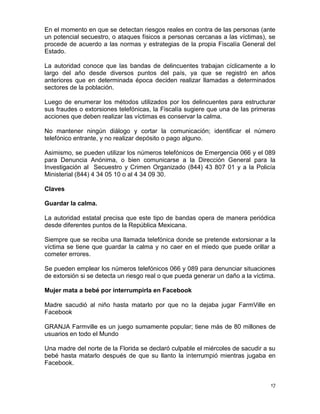 En el momento en que se detectan riesgos reales en contra de las personas (ante
un potencial secuestro, o ataques físicos a personas cercanas a las víctimas), se
procede de acuerdo a las normas y estrategias de la propia Fiscalía General del
Estado.

La autoridad conoce que las bandas de delincuentes trabajan cíclicamente a lo
largo del año desde diversos puntos del país, ya que se registró en años
anteriores que en determinada época deciden realizar llamadas a determinados
sectores de la población.

Luego de enumerar los métodos utilizados por los delincuentes para estructurar
sus fraudes o extorsiones telefónicas, la Fiscalía sugiere que una de las primeras
acciones que deben realizar las víctimas es conservar la calma.

No mantener ningún diálogo y cortar la comunicación; identificar el número
telefónico entrante, y no realizar depósito o pago alguno.

Asimismo, se pueden utilizar los números telefónicos de Emergencia 066 y el 089
para Denuncia Anónima, o bien comunicarse a la Dirección General para la
Investigación al Secuestro y Crimen Organizado (844) 43 807 01 y a la Policía
Ministerial (844) 4 34 05 10 o al 4 34 09 30.

Claves

Guardar la calma.

La autoridad estatal precisa que este tipo de bandas opera de manera periódica
desde diferentes puntos de la República Mexicana.

Siempre que se reciba una llamada telefónica donde se pretende extorsionar a la
víctima se tiene que guardar la calma y no caer en el miedo que puede orillar a
cometer errores.

Se pueden emplear los números telefónicos 066 y 089 para denunciar situaciones
de extorsión si se detecta un riesgo real o que pueda generar un daño a la víctima.

Mujer mata a bebé por interrumpirla en Facebook

Madre sacudió al niño hasta matarlo por que no la dejaba jugar FarmVille en
Facebook

GRANJA Farmville es un juego sumamente popular; tiene más de 80 millones de
usuarios en todo el Mundo

Una madre del norte de la Florida se declaró culpable el miércoles de sacudir a su
bebé hasta matarlo después de que su llanto la interrumpió mientras jugaba en
Facebook.


                                                                                 17
 