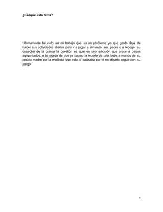 ¿Porque este tema?




Últimamente he visto en mi trabajo que es un problema ya que gente deja de
hacer sus actividades diarias para ir a jugar a alimentar sus peces o a recoger su
cosecha de la granja la cuestión es que es una adicción que crece a pasos
agigantados, a tal grado de que ya causo la muerte de una bebe a manos de su
propia madre por la molestia que esta le causaba por el no dejarla seguir con su
juego.




                                                                                4
 