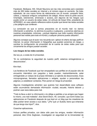Facebook, MySpace, Hi5, Orkukt Neurona son las más conocidas pero coexisten
más de 200 redes sociales en Internet y el número sigue en aumento. Se trata,
sobretodo, de una nueva forma de relacionarse con el mundo: compartir fotos,
vídeos, y repescar antiguos compañeros de colegio. Ahora viene la parte oscura.
Chantajes, extorsiones, amenazas o acosos...son algunos de los riesgos que
puede correr un usuario de estas redes. Un artículo de Cesar Ortiz, presidente de
APROSEC, en caso abierto reflexiona sobre el poder que tienen las redes sociales
y los peligros que conllevan.

La conclusión es que si somos precavidos en el mundo real: no damos
información a extraños, no abrimos la puerta a cualquiera, y ponemos alarmas en
nuestras propiedades, entonces, ¿porqué dejamos que toda nuestra información
personal sea visible para todo el mundo y cualquier persona pueda utilizarla?.

Algunos consejos que el autor nos recuerda son: aplicar el criterio de bajo perfil en
Internet, no poner información ni fotografías que puedan ponernos en riesgo, y
cambiar la configuración de privacidad de la cuenta de estas redes para que
únicamente los amigos puedan acceder.

Los riesgos de las redes sociales.

Así soy yo, a costa de mi privacidad.

“Si no controlamos la seguridad de nuestro perfil, estamos entregándonos a
desconocidos”.

Kim Hart.

Los fanáticos de Facebook que han empapelado sus perfiles en el popular sitio de
encuentro internético con jueguitos y tests pueden, inadvertidamente, estar
entregándole un vistazo de la propia intimidad a un ejército de desconocidos. Esos
microprogramas, llamados aplicaciones o widgets, ayudan a personalizar las
páginas y a establecer contactos. Pero ponen en riesgo la privacidad.

Algunos investigadores advierten que quienes han desarrollado esos software
están acumulando demasiada información -ciudad, escuela, historia laboral- y
podrían usar esos datos para mal.

"Todo te lleva a abrir tu información o te obliga a pedirles a tus amigos que hagan
lo mismo, una real molestia", dice David Dixon, 40, consultor, que borró todas sus
aplicaciones en Facebook después de que leyó en un blog que los creadores de
ellas podían tener acceso a sus datos. "¿Por qué un Sudoku tiene que enterarse
de que tengo dos hijos?", dice.

Cosechar aplicaciones.

Incluso perfiles privados, con datos sólo para los amigos, revelan información
personal, dice Chris Soghoian, investigador en seguridad en la Universidad de
                                                                                   6
 