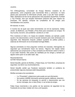 usuarios.

Tim O'Shaughnessy, co-fundador de Hungry Machine -creadora de 25
aplicaciones, como programas para recomendar libros y canciones- no tiene
planes para aprovechar la información privada, pese a que ello "hace sentido".
Slide, diseñadora de tres de las aplicaciones más populares (SuperPoke, FunWall
y Top Friends), dice que recopila información personal sólo para mejorar los
productos. Por ejemplo, computa los cumpleaños de los amigos para
recordárselos a los usuarios.

Mi mascota, mi clave.

A muchos les da igual usar estas herramientas con tal de expresarse. Gabby
Jordan, de Baltimore, usa Flirtable y Pimp Wars para conectarse con amigos. "Si
hay muchos, los borro, cero problema", escribe en un mail.

Pero mostrarse en tests o en mapas de ciudades visitadas, por ejemplo, puede
ayudar a los desconocidos a armar el puzzle necesario para crear amenazas a la
seguridad, dice Alessandro Acquisti, profesor ayudante de política pública y
sistemas de información en la Universidad Carnegie Mellon.


Algunas actividades en línea preguntan nombres de mascotas, interrogantes de
seguridad que normalmente hacen los bancos. "Algunos han bajado tantas
aplicaciones que proporcionan un flujo constante de información sobre lo hecho o
lo que están haciendo. Ella puede ser rastrillada por los amigos y también por
alguien sobre quien no se sabe nada", dijo.

Recomendaciones
AUTOR: Richard García

Daniel Astudillo, gerente de McAfee, y Felipe Araya, de Trend Micro, empresas de
seguridad, nos dieron sus recomendaciones.

Daniel Astudillo señaló que Facebook representa también un problema de
productividad; algunas empresas están bloqueándolo.

McAfee aconseja a los suscriptores:

      -     Ir a "Privacidad" y determinar quién puede ver qué información.
      -     No mostrar a NADIE información personal (apodo, teléfonos, dirección).
      -     En las opciones de búsqueda no permitir a desconocidos que nos
            envíen mensajes, dar un toke (Poke), ni ver la lista de amigos.

Felipe Araya recomienda a los padres ver las opciones de seguridad de los
Facebooks de sus hijos; instalar anti virus y anti spyware.
                                                                                8
 