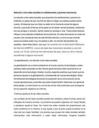 Adicción a las redes sociales en adolescentes y jóvenes mexicanos.
La adicción a las redes sociales que presentan los adolescentes y jóvenes es
evidente y a pesar de que muchos de ellos lo niegan sus padres pueden darse
cuenta. Al observar que sus hijos no están en el momento actual de alguna
reunión y que todo el tiempo se la pasan en el celular viendo facebook, chateando
con sus amigos o novio(a), viendo videos en youtube o vine. Todos estos factores
influyen a las actitudes antipáticas de los jóvenes. En este documento se verán las
causas y las consecuencias de esta famosa adicción y como es que muchas
veces los padres están muy vinculados a ello. Un escritor del periódico de
excelsior -Atalo Mata Othón- dice que “de acuerdo con la Asociación Mexicana

de Internet (AMIPCI), nueve de cada diez mexicanos acceden a una red
social y el 15 por ciento de los internautas del país, tiene un año o menos
accediendo a alguna red social.”
-La globalización y la adicción a las redes sociales.
La globalización es un tema evidente en el mundo actual y la tecnología y redes
sociales están presentes en ella. Mucha gente favorece este crecimiento en el
desarrollo de la tecnología. Existen muchos aspectos positivos que hacen que las
personas apoyen a la globalización y al desarrollo de nuevas tecnologías. Estas
herramientas tecnológicas favorecen la expansión de la comunicación de las
nuevas generaciones y permiten que estos experimenten relaciones con gente de
otros países. La información es una de las armas más poderosas para protegerse
de los aspectos negativos en internet.
-Factores positivos de las redes sociales.
Las ventajas de las redes sociales pueden ser variadas y estas muchas veces son
utilizadas de manera correcta. Los jóvenes se pueden organizar con mayor fluidez
y prestarse ayuda en línea. Así mismo las redes sociales les proporcionan una
cierta confianza en sí mismos, lo que ayuda a que el joven pueda socializar en la
vida real con mayor facilidad. Los jóvenes que ocupan las redes sociales también
intercambian más información y están mejor informados. Eugenia Castaño

 