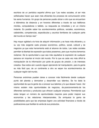 escritora de un periódico español afirma que “Las redes sociales, al ser más
sofisticadas hacen que sean más eficientes los procesos de comunicación entre
los seres humanos. Un grupo de personas puede ubicar a otro que se encuentran
a kilómetros de distancia y en horarios diferentes a través de sus teléfonos
móviles, computadoras o tablets. La respuesta es inmediata y en un mismo
instante. Es posible saber los acontecimientos políticos, sociales, económicos,
catástrofes, competencias, espectáculos y asuntos familiares de cualquier parte
del mundo en tiempo real.”
Hay mayor agilidad a la hora de adquirir información y se hace más eficiente y a
su vez más exigente cada proceso económico, político, social, cultural y de
negocios ya que esta herramienta está al alcance de todos. Las redes sociales
permiten la libertad de expresión que todos poseemos, pero que muchos tememos
reclamar. Da la oportunidad a que sea más equitativa la expresión de cualquier
persona sin importar el rincón del mundo. Por lo que es cada vez más difícil la
manipulación de la información por parte de grupos de presión, o de intereses
creados. Que estos aún cuando siguen ejerciendo tal manipulación, para la gente
es más fácil que, de un continente a otro se sepan los acontecimientos de
cualquier región del mundo.
Personas anónimas pueden darse a conocer más fácilmente desde cualquier
punto del planeta y demostrar y desarrollar sus talentos. Se ha dado la
oportunidad de que la gente de a conocer sus talentos y lo que desean hacer. Así
mismo existen más oportunidades de negocios, de posicionamiento de los
diferentes servicios y productos que ofrecen cualquier empresa. Permitiendo que
estas tengan un número de oportunidades mayores para poder mejorar sus
economías y las relaciones interpersonales. Se enriquece la gama de
posibilidades para que las empresas logren una actividad financiera a través de
publicaciones que facilitan la venta de sus productos.

 