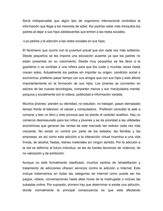 Sería indispensable que algún tipo de organismo internacional controlara la
información que llega a los menores de edad. Así podrían estar más tranquilos los
padres al dejar a sus hijos adolescentes que entren a las redes sociales.
-Los padres y la adicción a las redes sociales en sus hijos.
El fenómeno que ocurre con la juventud actual que son cada vez más solitarios.
Desde pequeños se les impone una educación ausente ya que los padres no
están presentes en su crecimiento. Desde muy pequeños se les lleva a la
guardería o se contrata a una niñera para que los cuide y muchas veces hasta
crecen solos. Actualmente los padres sin importar su origen, condición social o
económica, prefieren pasar tiempo con sus amigos que con sus hijos y esto afecta
importantemente en la formación de sus hijos. Los jóvenes se convierten en
adictos de las nuevas tecnologías, comparten menos y son manipulados mental,
psíquica y socialmente con lo videos, publicidad e información variada.
Muchos jóvenes pierden su identidad, no estudian, no trabajan, pasan demasiado
tiempo frente al televisor, el celular y computadora. Prefieren consultar la web a
comprar y leer un libro y esto provoca que se pierda el carácter analítico. Hay un
comercio desmesurado para los niños y jóvenes y se da prioridad a las utilidades
económicas que generan las ventas de este mercado tan exitoso cada vez más
creciente. No existe un control por parte de los estados, las familias y las
empresas, es así como esta adicción a la interacción virtual incentiva a una vida
frívola, de alcohol, fiestas, bienes materiales sin ningún sentido. Por la adicción a
la red se deforma al futuro individuo; se les da fuertes lecciones de violencia, de
no valoración y de exhibición.
Aunque no está formalmente clasificado, muchos centros de rehabilitación y
tratamiento de adicciones ofrecen servicios contra la adicción a Internet. Esto
incluye tratamientos en todas las categorías de Internet como puede ser los
juegos, videos, conversaciones hasta altas horas de la madrugada o incluso las
subastas online. Por supuesto, primero hay que determinar si existe una adicción,
donde

normalmente

la

principal

consecuencia

es

que

está

afectando

 