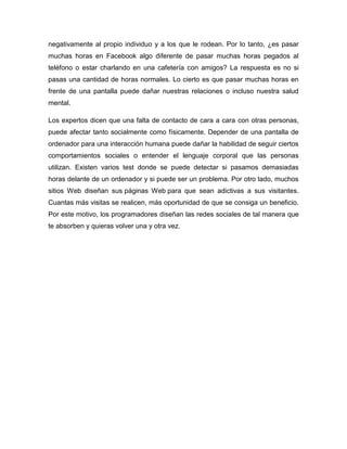 negativamente al propio individuo y a los que le rodean. Por lo tanto, ¿es pasar
muchas horas en Facebook algo diferente de pasar muchas horas pegados al
teléfono o estar charlando en una cafetería con amigos? La respuesta es no si
pasas una cantidad de horas normales. Lo cierto es que pasar muchas horas en
frente de una pantalla puede dañar nuestras relaciones o incluso nuestra salud
mental.
Los expertos dicen que una falta de contacto de cara a cara con otras personas,
puede afectar tanto socialmente como físicamente. Depender de una pantalla de
ordenador para una interacción humana puede dañar la habilidad de seguir ciertos
comportamientos sociales o entender el lenguaje corporal que las personas
utilizan. Existen varios test donde se puede detectar si pasamos demasiadas
horas delante de un ordenador y si puede ser un problema. Por otro lado, muchos
sitios Web diseñan sus páginas Web para que sean adictivas a sus visitantes.
Cuantas más visitas se realicen, más oportunidad de que se consiga un beneficio.
Por este motivo, los programadores diseñan las redes sociales de tal manera que
te absorben y quieras volver una y otra vez.

 