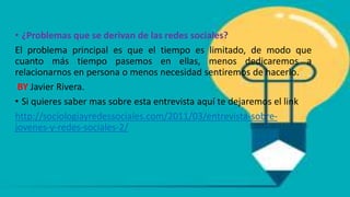 • ¿Problemas que se derivan de las redes sociales?
El problema principal es que el tiempo es limitado, de modo que
cuanto más tiempo pasemos en ellas, menos dedicaremos a
relacionarnos en persona o menos necesidad sentiremos de hacerlo.
BY Javier Rivera.
• Si quieres saber mas sobre esta entrevista aquí te dejaremos el link
http://sociologiayredessociales.com/2011/03/entrevista-sobre-
jovenes-y-redes-sociales-2/
 