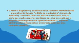• El Manual diagnóstico y estadístico de los trastornos mentales (DSM)
—informalmente llamado “la Biblia de la psiquiatría”, incluye a la
ludopatía y la describe como una adicción sin sustancia. Esto ha
hecho que muchos expertos consideren que si ya se aceptó que el
juego de apuestas genera este tipo de dependencia, es preciso
admitir que las redes sociales y el internet pueden dar pie a
trastornos parecidos,
 