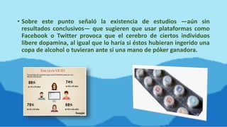 • Sobre este punto señaló la existencia de estudios —aún sin
resultados conclusivos— que sugieren que usar plataformas como
Facebook o Twitter provoca que el cerebro de ciertos individuos
libere dopamina, al igual que lo haría si éstos hubieran ingerido una
copa de alcohol o tuvieran ante sí una mano de póker ganadora.
 