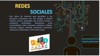 • Son sitios de internet que permiten a las
personas conectarse con sus amigos e incluso
realizar nuevas amistades, de manera virtual, y
compartir contenidos, interactuar, crear
comunidades sobre intereses similares: trabajo,
lecturas, juegos, amistad, relaciones amorosas,
relaciones comerciales, entre otras cosas
 