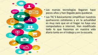 • Las nuevas tecnologías llegaron hace
pocos años y han llegado para quedarse.
• Las TIC`S básicamente simplifican nuestros
quehaceres cotidianos y en la actualidad
es muy raro que en el hogar no haya una
computadora o internet. Han modificado
todo lo que hacemos en nuestra vida
diaria tanto en el trabajo y en la escuela.
 