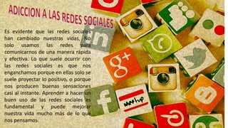 Es evidente que las redes sociales
han cambiado nuestras vidas, No
solo usamos las redes para
comunicarnos de una manera rápida
y efectiva. Lo que suele ocurrir con
las redes sociales es que nos
enganchamos porque en ellas solo se
suele proyectar lo positivo, o porque
nos producen buenas sensaciones
casi al instante. Aprender a hacer un
buen uso de las redes sociales es
fundamental y puede mejorar
nuestra vida mucho más de lo que
nos pensamos.
 