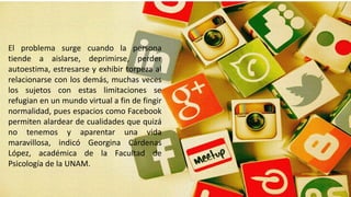 El problema surge cuando la persona
tiende a aislarse, deprimirse, perder
autoestima, estresarse y exhibir torpeza al
relacionarse con los demás, muchas veces
los sujetos con estas limitaciones se
refugian en un mundo virtual a fin de fingir
normalidad, pues espacios como Facebook
permiten alardear de cualidades que quizá
no tenemos y aparentar una vida
maravillosa, indicó Georgina Cárdenas
López, académica de la Facultad de
Psicología de la UNAM.
 
