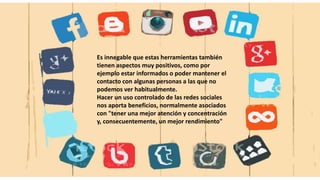 Es innegable que estas herramientas también
tienen aspectos muy positivos, como por
ejemplo estar informados o poder mantener el
contacto con algunas personas a las que no
podemos ver habitualmente.
Hacer un uso controlado de las redes sociales
nos aporta beneficios, normalmente asociados
con "tener una mejor atención y concentración
y, consecuentemente, un mejor rendimiento"
 