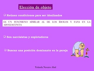Elección de objeto

 Reúnen condiciones para ser idealizados

ES UN FENÓMENO SIMILAR AL DE LOS ÍDOLOS Y FANS EN LA
ADOLESCENCIA




 Son narcisistas y explotadores




 Buscan una posición dominante en la pareja




                      Yolanda Navarro Abal
 
