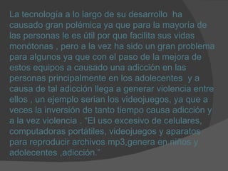 La tecnología a lo largo de su desarrollo  ha causado gran polémica ya que para la mayoría de las personas le es útil por que facilita sus vidas monótonas , pero a la vez ha sido un gran problema para algunos ya que con el paso de la mejora de estos equipos a causado una adicción en las personas principalmente en los adolecentes  y a causa de tal adicción llega a generar violencia entre ellos , un ejemplo serian los videojuegos, ya que a veces la inversión de tanto tiempo causa adicción y a la vez violencia . “El uso excesivo de celulares, computadoras portátiles, videojuegos y aparatos para reproducir archivos mp3,genera en niños y adolecentes ,adicción.”  